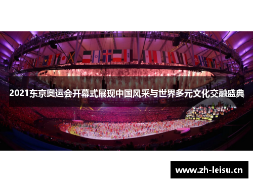 2021东京奥运会开幕式展现中国风采与世界多元文化交融盛典 2021东京奥运会开幕式展现中国风采与世界多元文化交融盛典